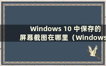 Windows 10 中保存的屏幕截图在哪里（Windows 10 中保存的屏幕截图在哪里）